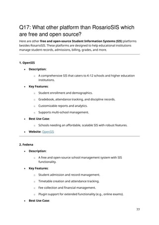 Q17: What other platform than RosarioSIS which
are free and open source?
Here are other free and open-source Student Information Systems (SIS) platforms
besides RosarioSIS. These platforms are designed to help educational institutions
manage student records, admissions, billing, grades, and more.
1. OpenSIS
 Description:
o A comprehensive SIS that caters to K-12 schools and higher education
institutions.
 Key Features:
o Student enrollment and demographics.
o Gradebook, attendance tracking, and discipline records.
o Customizable reports and analytics.
o Supports multi-school management.
 Best Use Case:
o Schools needing an affordable, scalable SIS with robust features.
 Website: OpenSIS
2. Fedena
 Description:
o A free and open-source school management system with SIS
functionality.
 Key Features:
o Student admission and record management.
o Timetable creation and attendance tracking.
o Fee collection and financial management.
o Plugin support for extended functionality (e.g., online exams).
 Best Use Case:
77
 