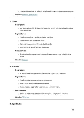 o Smaller institutions or schools needing a lightweight, easy-to-use system.
 Website: Fedena Open Source
3. Gibbon
 Description:
o An open-source SIS designed to meet the needs of international schools
and educators.
 Key Features:
o Student enrollment and attendance tracking.
o Assessment and gradebook tools.
o Parental engagement through dashboards.
o Customizable workflows and user roles.
 Best Use Case:
o International schools requiring multilingual support and collaborative
tools.
 Website: Gibbon
4. TS School
 Description:
o A free school management software offering core SIS features.
 Key Features:
o Student data management and attendance.
o Curriculum and timetable management.
o Customizable reports for teachers and administrators.
 Best Use Case:
o Small to medium-sized schools looking for a simple, free solution.
 Website: TS School
5. OpenEduCat
78
 