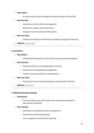  Description:
o An open-source school management system based on Odoo ERP.
 Key Features:
o Admissions and enrollment management.
o Attendance, grades, and assessments.
o Integration with financial and HR systems.
 Best Use Case:
o Institutions looking for ERP-level functionality alongside SIS features.
 Website: OpenEduCat
6. SchoolTool
 Description:
o A flexible SIS designed for small schools and educational programs.
 Key Features:
o Student enrollment and demographics tracking.
o Attendance and gradebook management.
o Teacher and parent portals for collaboration.
 Best Use Case:
o Small schools and community programs needing basic SIS tools.
 Website: SchoolTool
7. ERPNext Education Module
 Description:
o A free and open-source ERP system with a dedicated module for
educational institutions.
 Key Features:
o Admissions and student records management.
o Attendance tracking and grading.
o Fee management and financial reporting.
79
 