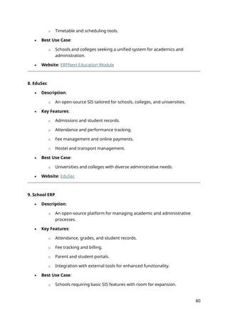 o Timetable and scheduling tools.
 Best Use Case:
o Schools and colleges seeking a unified system for academics and
administration.
 Website: ERPNext Education Module
8. EduSec
 Description:
o An open-source SIS tailored for schools, colleges, and universities.
 Key Features:
o Admissions and student records.
o Attendance and performance tracking.
o Fee management and online payments.
o Hostel and transport management.
 Best Use Case:
o Universities and colleges with diverse administrative needs.
 Website: EduSec
9. School ERP
 Description:
o An open-source platform for managing academic and administrative
processes.
 Key Features:
o Attendance, grades, and student records.
o Fee tracking and billing.
o Parent and student portals.
o Integration with external tools for enhanced functionality.
 Best Use Case:
o Schools requiring basic SIS features with room for expansion.
80
 