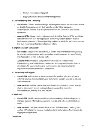 o Human resources and payroll.
o Supply chain and procurement management.
3. Customizability and Flexibility
 RosarioSIS: Offers a modular design, allowing educational institutions to enable
or disable features based on their specific needs. While it provides
customization options, they are primarily within the context of educational
processes.
 Apache OFBiz: Known for its high degree of flexibility, Apache OFBiz provides a
robust framework that developers can extensively customize to fit diverse
business requirements. This adaptability makes it suitable for various industries
but may require significant development effort.
4. Implementation Complexity
 RosarioSIS: Designed for ease of use, it can be implemented relatively quickly
by educational institutions with minimal technical resources. Its user-friendly
interface caters to non-technical staff.
 Apache OFBiz: Due to its comprehensive feature set and flexibility,
implementing Apache OFBiz can be complex and may necessitate a team of
developers for customization and maintenance. It's more suitable for
organizations with substantial IT capabilities.
5. Community and Support
 RosarioSIS: Maintains an active community focused on educational needs,
offering forums, documentation, and community support tailored to schools
and universities.
 Apache OFBiz: Backed by the Apache Software Foundation, it boasts a large,
diverse community across various industries, providing extensive
documentation, mailing lists, and forums.
6. Use Cases
 RosarioSIS: Ideal for educational institutions seeking a dedicated system to
manage student information, academic records, and school administration
tasks.
 Apache OFBiz: Suitable for businesses across different sectors looking for a
unified ERP solution to manage multiple enterprise functions, from finance to
supply chain operations.
Conclusion
84
 