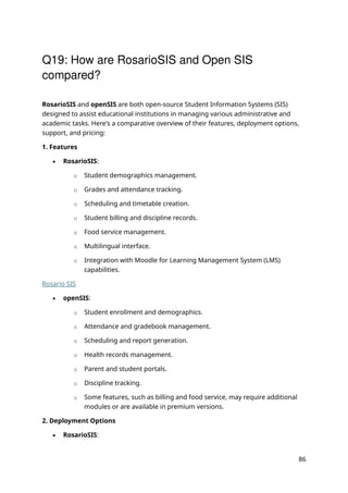 Q19: How are RosarioSIS and Open SIS
compared?
RosarioSIS and openSIS are both open-source Student Information Systems (SIS)
designed to assist educational institutions in managing various administrative and
academic tasks. Here's a comparative overview of their features, deployment options,
support, and pricing:
1. Features
 RosarioSIS:
o Student demographics management.
o Grades and attendance tracking.
o Scheduling and timetable creation.
o Student billing and discipline records.
o Food service management.
o Multilingual interface.
o Integration with Moodle for Learning Management System (LMS)
capabilities.
Rosario SIS
 openSIS:
o Student enrollment and demographics.
o Attendance and gradebook management.
o Scheduling and report generation.
o Health records management.
o Parent and student portals.
o Discipline tracking.
o Some features, such as billing and food service, may require additional
modules or are available in premium versions.
2. Deployment Options
 RosarioSIS:
86
 
