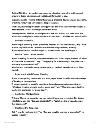 Critical Thinking – AI models can generate plausible-sounding but incorrect
answers. Cross-checking and validating information is key.
Experimentation – Trying different phrasing, breaking down complex questions,
or asking follow-ups can uncover deeper insights.
That said, mastering the art of asking precise and well-structured questions is
definitely the fastest way to get better solutions.
Great question! Besides knowing what to ask and how to ask, here are a few
additional strategies to make your interactions with LLMs (like me) more fruitful:
1. Be Clear & Specific :
Avoid vague or overly broad questions. Instead of "Tell me about AI," try "What
are the key differences between machine learning and deep learning?"
If your question has multiple aspects, break it down into smaller parts.
1. Provide Context When Needed :
If you're asking for advice, share relevant details. For example, instead of "How
do I improve my resume?" say "I'm applying for a data analyst role; how can I
make my resume stand out?"
Mention any constraints or preferences (e.g., budget, experience level, time
frame).
1. Experiment with Different Phrasing :
If you're not getting the answer you want, rephrase or provide alternative ways
of looking at the question.
Try open-ended vs. specific questions depending on what you need (e.g.,
"What are creative ways to market a new app?" vs. "What are cost-effective
marketing strategies for a new app?").
1. Ask Follow-Up Questions :
Think of AI as a conversation partner rather than a search engine. Dig deeper
with follow-ups like "Can you elaborate?" or "What are the pros and cons of
that approach?"
1. Challenge the Response :
Ask "How do you know this?" or "Can you provide sources or examples?" to
assess reliability.
CHAT GPT NOTES 2
 