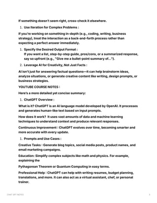 If something doesn’t seem right, cross-check it elsewhere.
1. Use Iteration for Complex Problems :
If you’re working on something in-depth (e.g., coding, writing, business
strategy), treat the interaction as a back-and-forth process rather than
expecting a perfect answer immediately.
1. Specify the Desired Output Format :
If you want a list, step-by-step guide, pros/cons, or a summarized response,
say so upfront (e.g., "Give me a bullet-point summary of...").
2. Leverage AI for Creativity, Not Just Facts :
AI isn’t just for answering factual questions—it can help brainstorm ideas,
analyze situations, or generate creative content like writing, design prompts, or
business strategies.
YOUTUBE COURSE NOTES :
Here’s a more detailed yet concise summary:
1. ChatGPT Overview :
What is it? ChatGPT is an AI language model developed by OpenAI. It processes
and generates human-like text based on input prompts.
How does it work? It uses vast amounts of data and machine learning
techniques to understand context and produce relevant responses.
Continuous Improvement : ChatGPT evolves over time, becoming smarter and
more accurate with every update.
1. Prompts and Use Cases :
Creative Tasks : Generate blog topics, social media posts, product names, and
email marketing campaigns.
Education: Simplify complex subjects like math and physics. For example,
explaining the
Pythagorean Theorem or Quantum Computing in easy terms.
Professional Help : ChatGPT can help with writing resumes, budget planning,
translations, and more. It can also act as a virtual assistant, chef, or personal
trainer.
CHAT GPT NOTES 3
 