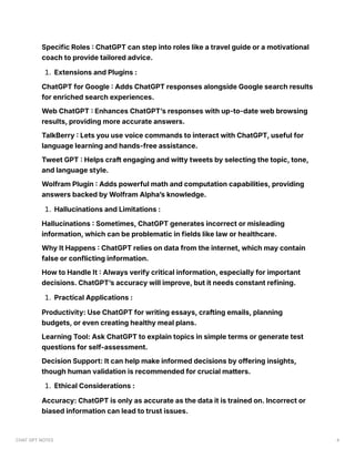 Specific Roles : ChatGPT can step into roles like a travel guide or a motivational
coach to provide tailored advice.
1. Extensions and Plugins :
ChatGPT for Google : Adds ChatGPT responses alongside Google search results
for enriched search experiences.
Web ChatGPT : Enhances ChatGPT’s responses with up-to-date web browsing
results, providing more accurate answers.
TalkBerry : Lets you use voice commands to interact with ChatGPT, useful for
language learning and hands-free assistance.
Tweet GPT : Helps craft engaging and witty tweets by selecting the topic, tone,
and language style.
Wolfram Plugin : Adds powerful math and computation capabilities, providing
answers backed by Wolfram Alpha’s knowledge.
1. Hallucinations and Limitations :
Hallucinations : Sometimes, ChatGPT generates incorrect or misleading
information, which can be problematic in fields like law or healthcare.
Why It Happens : ChatGPT relies on data from the internet, which may contain
false or conflicting information.
How to Handle It : Always verify critical information, especially for important
decisions. ChatGPT’s accuracy will improve, but it needs constant refining.
1. Practical Applications :
Productivity: Use ChatGPT for writing essays, crafting emails, planning
budgets, or even creating healthy meal plans.
Learning Tool: Ask ChatGPT to explain topics in simple terms or generate test
questions for self-assessment.
Decision Support: It can help make informed decisions by offering insights,
though human validation is recommended for crucial matters.
1. Ethical Considerations :
Accuracy: ChatGPT is only as accurate as the data it is trained on. Incorrect or
biased information can lead to trust issues.
CHAT GPT NOTES 4
 