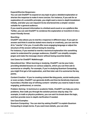 Expand/Shorten Responses :
You can ask ChatGPT to expand on any topic to give a detailed explanation or
shorten the response to make it more concise. For instance, if you ask for an
explanation of a scientific principle, you might want a more in-depth breakdown
initially, and later you can request it to be shortened into a simpler version
suitable for a general audience.
If you need to present information in a limited word count or on a platform like
Twitter, you can ask ChatGPT to condense the explanation or transform it into a
tweet-friendly format.
Rewriting :
ChatGPT also allows you to rewrite a response in different ways. If you get an
answer and think it could be stated more clearly or creatively, you can ask the
AI to "rewrite" it for you. It could offer more engaging language or adjust the
structure of the answer without losing its meaning.
For instance, if you wanted to rewrite a technical explanation into something
easier to understand for younger audiences, ChatGPT can simplify complex
jargon and make the message clearer without losing essential details.
Use Cases for ChatGPT Walkthrough:
Educational Use : When learning or studying, ChatGPT can be your tutor,
providing detailed lessons on various subjects, which you can then ask to
summarize or simplify. For example, if you're studying Quantum Computing,
you might first get a full explanation, and then later ask it to summarize the key
points.
Content Creation : If you're creating content like blog posts, social media posts,
or even scripts, ChatGPT can generate drafts and then be iteratively improved.
It provides a flexible way of refining content—whether you need to make it more
engaging, professional, or concise.
Problem-Solving : In technical or academic fields, ChatGPT can help you solve
problems, then walk you through the solution process step by step. For
example, in math or physics problems, you can ask it to break down the logic,
and then provide more in-depth clarification if needed.
Use Case Examples:
Quantum Computing : You can start by asking ChatGPT to explain Quantum
Computing in simple terms. If you want more details, you can click
CHAT GPT NOTES 6
 