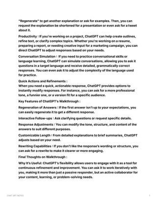 "Regenerate" to get another explanation or ask for examples. Then, you can
request the explanation be shortened for a presentation or even ask for a tweet
about it.
Productivity : If you're working on a project, ChatGPT can help create outlines,
refine text, or clarify complex topics. Whether you're working on a resume,
preparing a report, or needing creative input for a marketing campaign, you can
direct ChatGPT to adjust responses based on your needs.
Conversation Simulation : If you need to practice conversational skills or
language learning, ChatGPT can simulate conversations, allowing you to ask it
questions in a target language and receive detailed, grammatically correct
responses. You can even ask it to adjust the complexity of the language used
for practice.
Quick Actions and Refinements :
When you need a quick, actionable response, ChatGPT provides options to
instantly modify responses. For instance, you can ask for a more professional
tone, a funnier one, or a version fit for a specific audience.
Key Features of ChatGPT’s Walkthrough :
Regeneration of Answers : If the first answer isn’t up to your expectations, you
can easily regenerate it to get a different response.
Interactive Follow-ups : Ask clarifying questions or request specific details.
Response Adjustments : You can modify the tone, structure, and content of the
answers to suit different purposes.
Customizable Length : From detailed explanations to brief summaries, ChatGPT
adjusts based on your need.
Rewriting Capabilities : If you don’t like the response’s wording or structure, you
can ask for a rewrite to make it clearer or more engaging.
Final Thoughts on Walkthrough :
Why It’s Useful: ChatGPT’s flexibility allows users to engage with it as a tool for
continuous refinement and improvement. You can ask it to work iteratively with
you, making it more than just a passive responder, but an active collaborator for
your content, learning, or problem-solving needs.
CHAT GPT NOTES 7
 