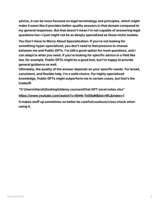 advice, it can be more focused on legal terminology and principles, which might
make it seem like it provides better-quality answers in that domain compared to
my general responses. But that doesn’t mean I'm not capable of answering legal
questions too—I just might not be as deeply specialized as those niche models.
You Don’t Have to Worry About Specialization: If you're not looking for
something hyper-specialized, you don’t need to feel pressure to choose
between me and Public GPTs. I'm still a great option for most questions, and I
can adapt to what you need. If you’re looking for specific advice in a field like
law, for example, Public GPTs might be a good tool, but I’m happy to provide
general guidance as well.
Ultimately, the quality of the answer depends on your specific needs. For broad,
consistent, and flexible help, I’m a solid choice. For highly specialized
knowledge, Public GPTs might outperform me in certain cases, but that’s the
tradeoff.
"C:UsersHarshDesktopUdemy coursesChat GPT excel notes.xlsx"
https://www.youtube.com/watch?v=8hHk-Te09aM&list=WL&index=1
It makes stuff up sometimes so better be careful/cautious/cross check when
using it.
CHAT GPT NOTES 9
 