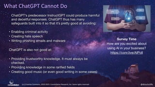 (cc) Creative Commons, 2010-2023. Constellation Research, Inc. Some rights reserved. @dhinchcliffe
What ChatGPT Cannot Do
ChatGPT’s predecessor InstructGPT could produce harmful
and deceitful responses. ChatGPT thus has many
safeguards built into it so that it’s pretty good at avoiding:
• Enabling criminal activity
• Creating hate speech
• Writing phishing emails and malware
ChatGPT is also not good at:
• Providing trustworthy knowledge. It must always be
checked.
• Providing knowledge in some rarified fields
• Creating good music (or even good writing in some cases)
Survey Time
How are you excited about
using AI in your business?
https://conr.live/AIPoll
 