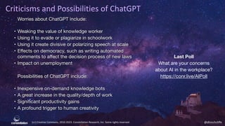 (cc) Creative Commons, 2010-2023. Constellation Research, Inc. Some rights reserved. @dhinchcliffe
Criticisms and Possibilities of ChatGPT
Worries about ChatGPT include:
• Weaking the value of knowledge worker
• Using it to evade or plagiarize in schoolwork
• Using it create divisive or polarizing speech at scale
• Eﬀects on democracy, such as writing automated
comments to aﬀect the decision process of new laws
• Impact on unemployment
Possibilities of ChatGPT include:
• Inexpensive on-demand knowledge bots
• A great increase in the quality/depth of work
• Significant productivity gains
• A profound trigger to human creativity
Last Poll
What are your concerns
about AI in the workplace?
https://conr.live/AIPoll
 
