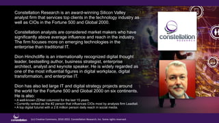 (cc) Creative Commons, 2010-2022. Constellation Research, Inc. Some rights reserved.
Constellation Research is an award-winning Silicon Valley
analyst firm that services top clients in the technology industry as
well as CIOs in the Fortune 500 and Global 2000.
Constellation analysts are considered market makers who have
significantly above average influence and reach in the industry.
The firm focuses more on emerging technologies in the
enterprise than traditional IT.
Dion Hinchcliffe is an internationally recognized digital thought
leader, bestselling author, business strategist, enterprise
architect, analyst and keynote speaker. He is widely regarded as
one of the most influential figures in digital workplace, digital
transformation, and enterprise IT.
Dion has also led large IT and digital strategy projects around
the world for the Fortune 500 and Global 2000 on six continents.
He is also:
• A well-known ZDNet columnist for the last 15 years.
• Currently ranked as the #2 person that influences CIOs most by analysis firm Leadtail.
• A top digital futurist with a 2.6 million person daily reach in social media.
 