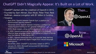 (cc) Creative Commons, 2010-2023. Constellation Research, Inc. Some rights reserved. @dhinchcliffe
ChatGPT Didn’t Magically Appear. It’s Built on a Lot of Work.
• ChatGPT started with the creatinon of OpenAI in 2015.
• Founded by Sam Altman, Elon Musk, Peter Thiel, Reid
Hoﬀman, Jessica Livingston with $1 billion in funding.
• Timeline:
• April 2016, OpenAI releases OpenAI Gym, a platform for
reinforcement learning research.
• December 2016, OpenAI releases Universe, a platform for
measuring and training an AI's general intelligence.
• 2018, Musk resigns, citing conflict of interest.
• In 2020, OpenAI announces the seminal GPT-3, a uniquely
eﬀective large language model (LLM) trained on trillions of words
from the Internet. It also has an API.
• In 2021, OpenAI introduced DALL-E, a popular deep learning
model that can generate digital images from natural language
descriptions.
• November, 2022: ChatGPT is launched, based on GPT-3.
• January 23, 2023, Microsoft announced $10-$20 billion
investment in OpenAI.
Then…
Now…
 