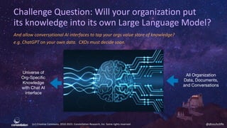 (cc) Creative Commons, 2010-2023. Constellation Research, Inc. Some rights reserved. @dhinchcliffe
Challenge Question: Will your organization put
its knowledge into its own Large Language Model?
And allow conversational AI interfaces to tap your orgs value store of knowledge?
e.g. ChatGPT on your own data. CXOs must decide soon.
Universe of
Org-Specific
Knowledge
with Chat AI
interface
All Organization
Data, Documents,
and Conversations
 