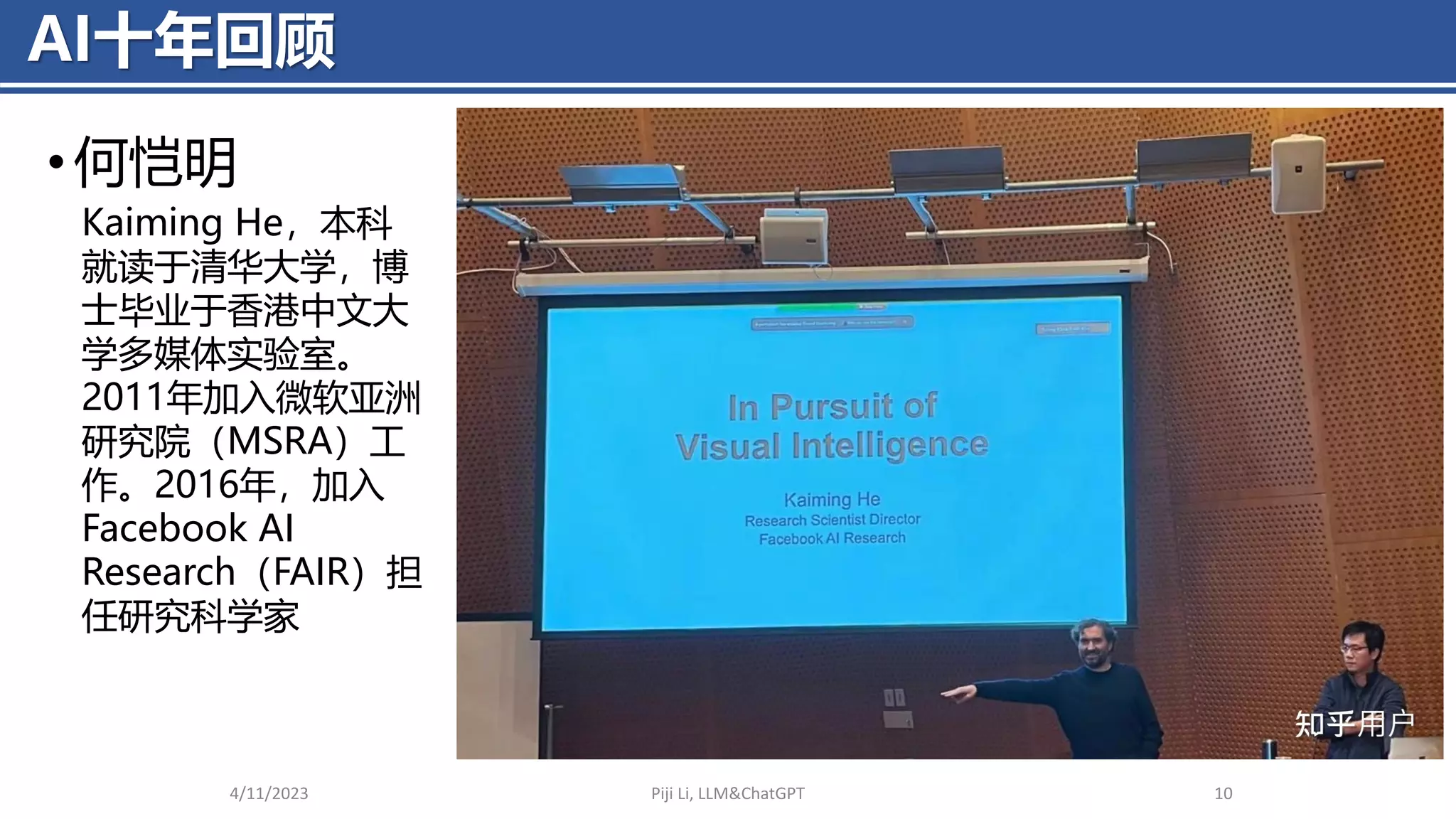 AI十年回顾
• 何恺明
4/11/2023 Piji Li, LLM&ChatGPT 10
Kaiming He，本科
就读于清华大学，博
士毕业于香港中文大
学多媒体实验室。
2011年加入微软亚洲
研究院（MSRA）工
作。2016年，加入
Facebook AI
Research（FAIR）担
任研究科学家
 