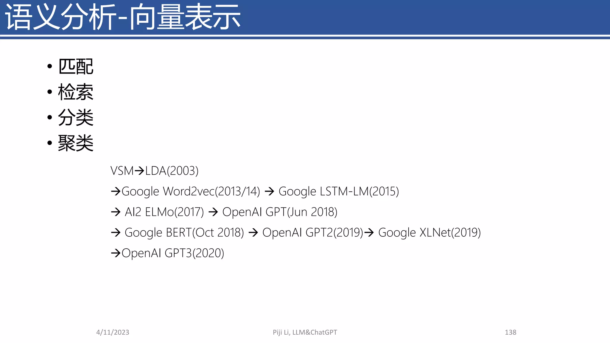 • 匹配
• 检索
• 分类
• 聚类
4/11/2023 Piji Li, LLM&ChatGPT 138
语义分析-向量表示
VSM→LDA(2003)
→Google Word2vec(2013/14) → Google LSTM-LM(2015)
→ AI2 ELMo(2017) → OpenAI GPT(Jun 2018)
→ Google BERT(Oct 2018) → OpenAI GPT2(2019)→ Google XLNet(2019)
→OpenAI GPT3(2020)
 