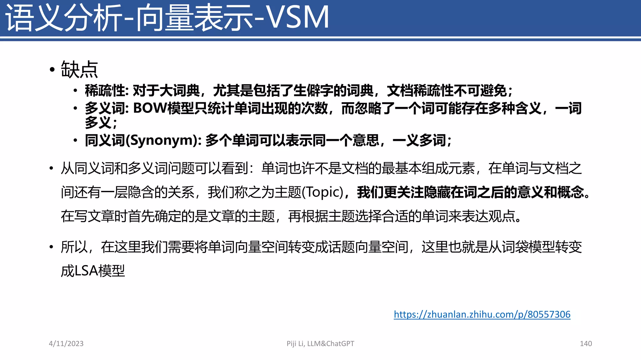 • 缺点
• 稀疏性: 对于大词典，尤其是包括了生僻字的词典，文档稀疏性不可避免；
• 多义词: BOW模型只统计单词出现的次数，而忽略了一个词可能存在多种含义，一词
多义；
• 同义词(Synonym): 多个单词可以表示同一个意思，一义多词；
• 从同义词和多义词问题可以看到：单词也许不是文档的最基本组成元素，在单词与文档之
间还有一层隐含的关系，我们称之为主题(Topic)，我们更关注隐藏在词之后的意义和概念。
在写文章时首先确定的是文章的主题，再根据主题选择合适的单词来表达观点。
• 所以，在这里我们需要将单词向量空间转变成话题向量空间，这里也就是从词袋模型转变
成LSA模型
语义分析-向量表示-VSM
4/11/2023 Piji Li, LLM&ChatGPT 140
https://zhuanlan.zhihu.com/p/80557306
 
