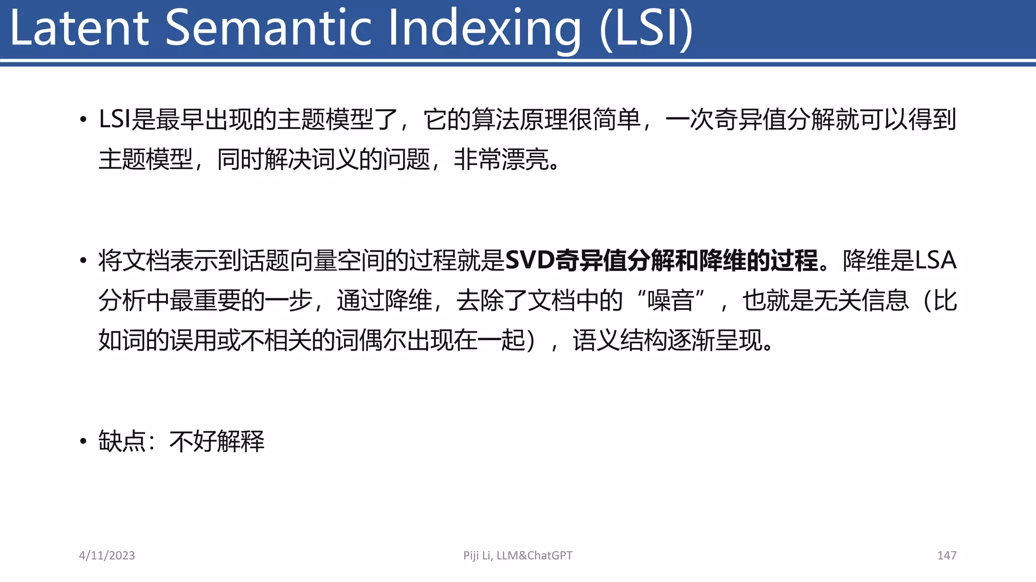 • LSI是最早出现的主题模型了，它的算法原理很简单，一次奇异值分解就可以得到
主题模型，同时解决词义的问题，非常漂亮。
• 将文档表示到话题向量空间的过程就是SVD奇异值分解和降维的过程。降维是LSA
分析中最重要的一步，通过降维，去除了文档中的“噪音”，也就是无关信息（比
如词的误用或不相关的词偶尔出现在一起），语义结构逐渐呈现。
• 缺点：不好解释
Latent Semantic Indexing (LSI)
4/11/2023 Piji Li, LLM&ChatGPT 147
 