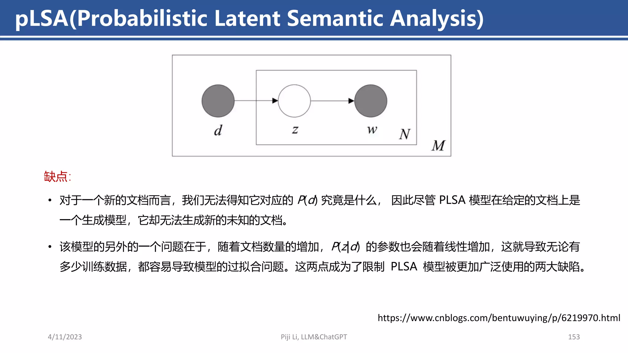 • 对于一个新的文档而言，我们无法得知它对应的 P(d) 究竟是什么， 因此尽管 PLSA 模型在给定的文档上是
一个生成模型，它却无法生成新的未知的文档。
• 该模型的另外的一个问题在于，随着文档数量的增加，P(z|d) 的参数也会随着线性增加，这就导致无论有
多少训练数据，都容易导致模型的过拟合问题。这两点成为了限制 PLSA 模型被更加广泛使用的两大缺陷。
pLSA(Probabilistic Latent Semantic Analysis)
4/11/2023 Piji Li, LLM&ChatGPT 153
缺点：
https://www.cnblogs.com/bentuwuying/p/6219970.html
 
