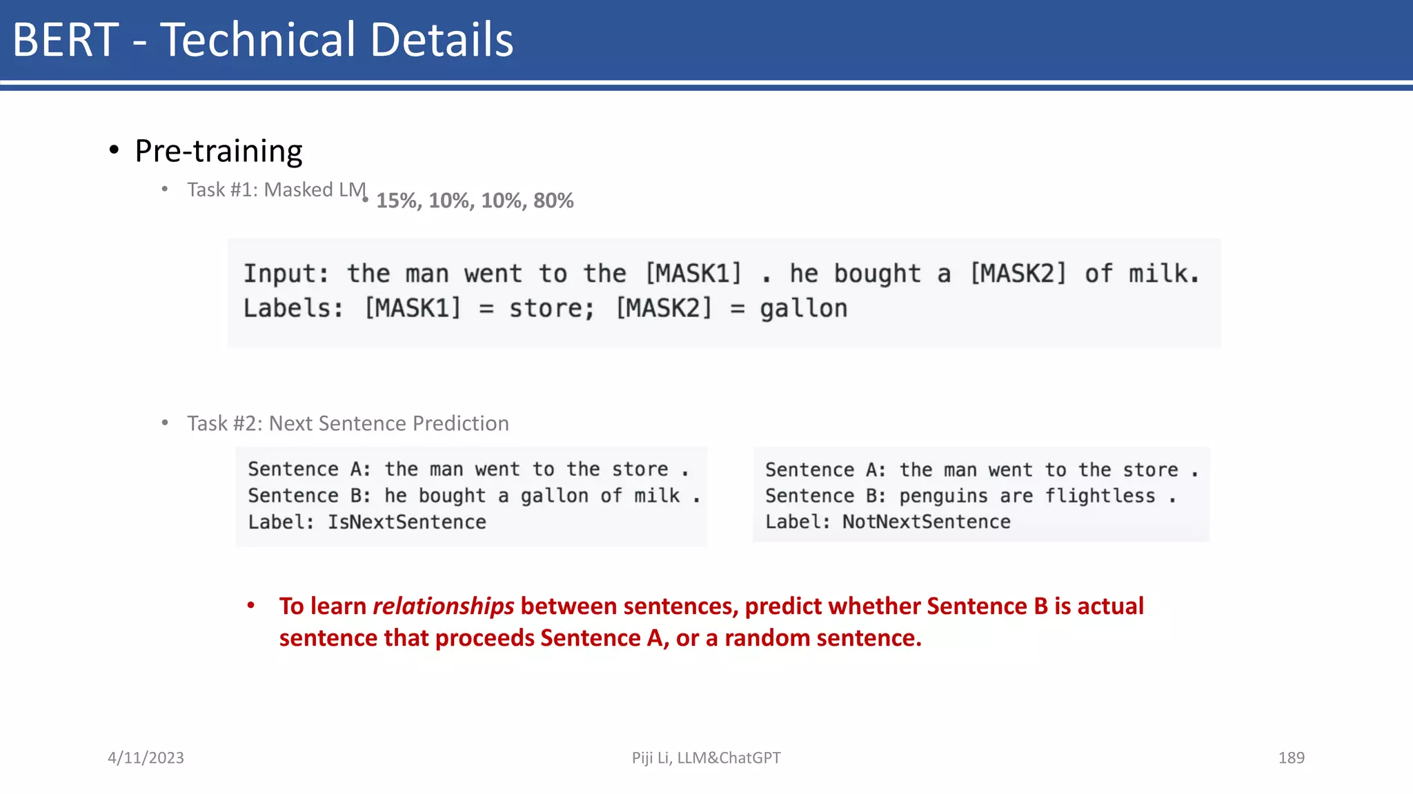 BERT - Technical Details
• Pre-training
• Task #1: Masked LM
• Task #2: Next Sentence Prediction
• 15%, 10%, 10%, 80%
4/11/2023 Piji Li, LLM&ChatGPT 189
• To learn relationships between sentences, predict whether Sentence B is actual
sentence that proceeds Sentence A, or a random sentence.
 