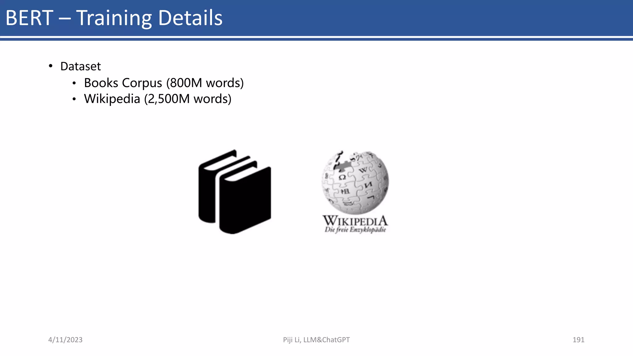 BERT – Training Details
• Dataset
• Books Corpus (800M words)
• Wikipedia (2,500M words)
4/11/2023 Piji Li, LLM&ChatGPT 191
 
