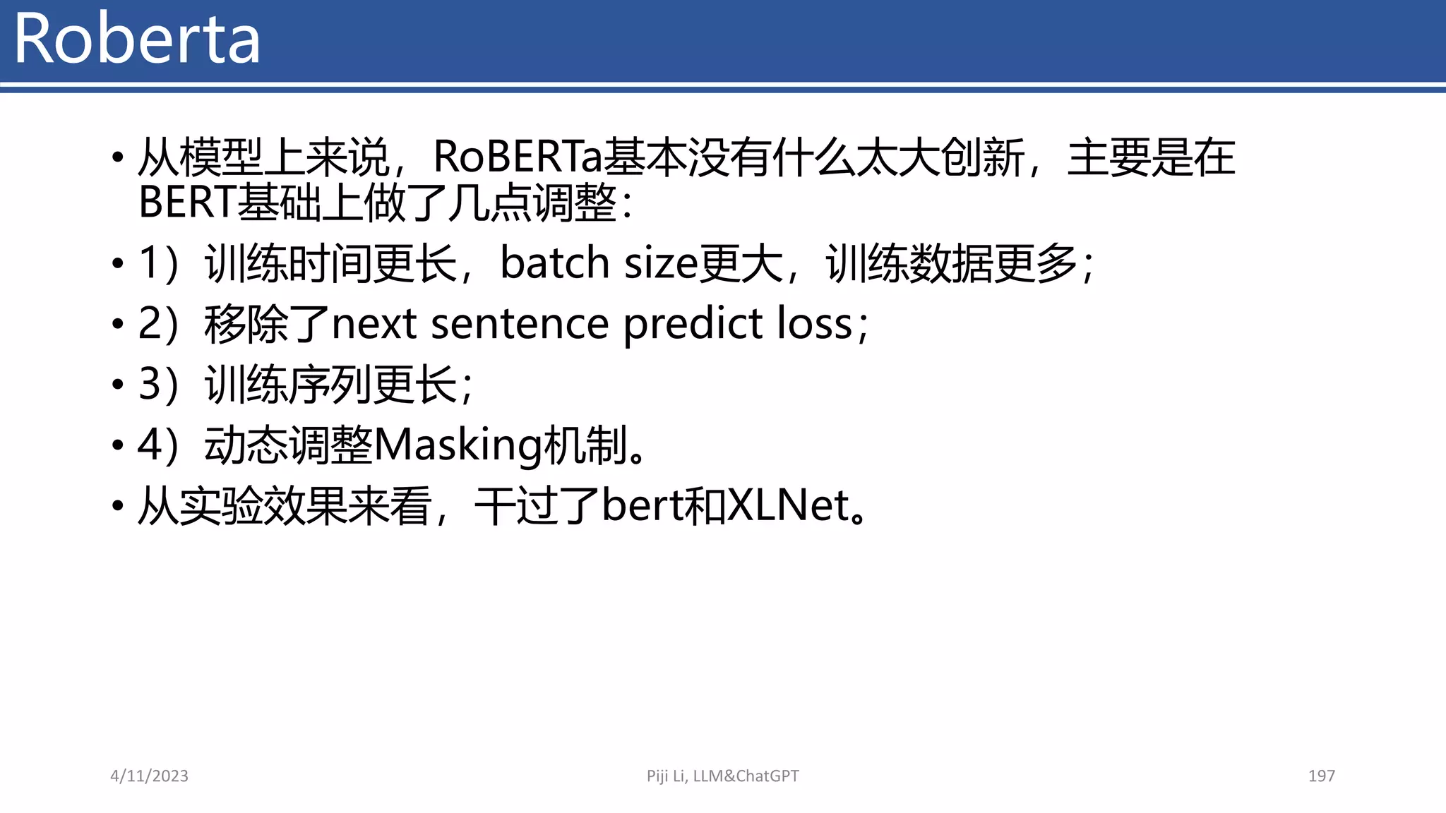 Roberta
• 从模型上来说，RoBERTa基本没有什么太大创新，主要是在
BERT基础上做了几点调整：
• 1）训练时间更长，batch size更大，训练数据更多；
• 2）移除了next sentence predict loss；
• 3）训练序列更长；
• 4）动态调整Masking机制。
• 从实验效果来看，干过了bert和XLNet。
4/11/2023 Piji Li, LLM&ChatGPT 197
 