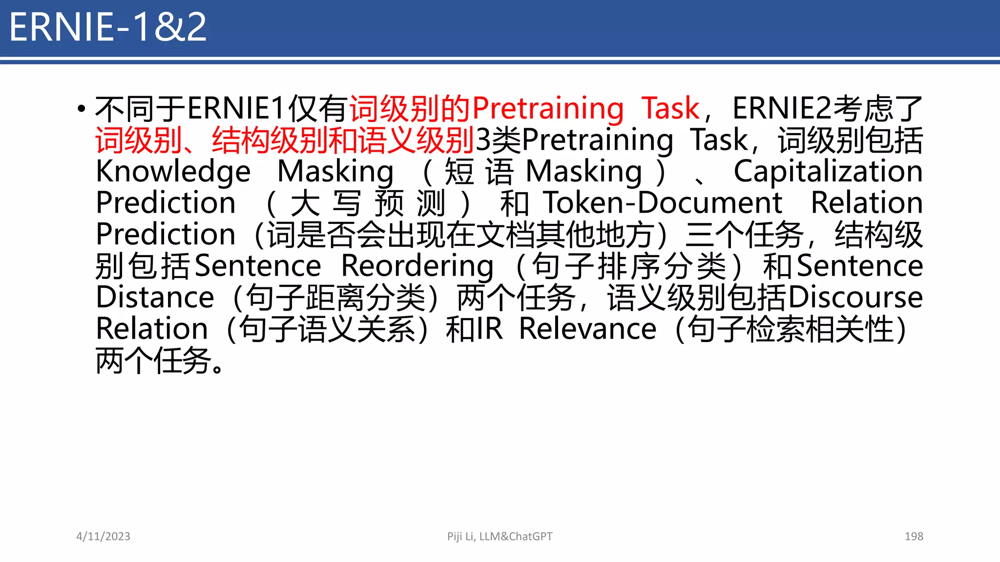 ERNIE-1&2
• 不同于ERNIE1仅有词级别的Pretraining Task，ERNIE2考虑了
词级别、结构级别和语义级别3类Pretraining Task，词级别包括
Knowledge Masking （ 短 语 Masking ） 、 Capitalization
Prediction （ 大 写 预 测 ） 和 Token-Document Relation
Prediction（词是否会出现在文档其他地方）三个任务，结构级
别包括Sentence Reordering（句子排序分类）和Sentence
Distance（句子距离分类）两个任务，语义级别包括Discourse
Relation（句子语义关系）和IR Relevance（句子检索相关性）
两个任务。
4/11/2023 Piji Li, LLM&ChatGPT 198
 