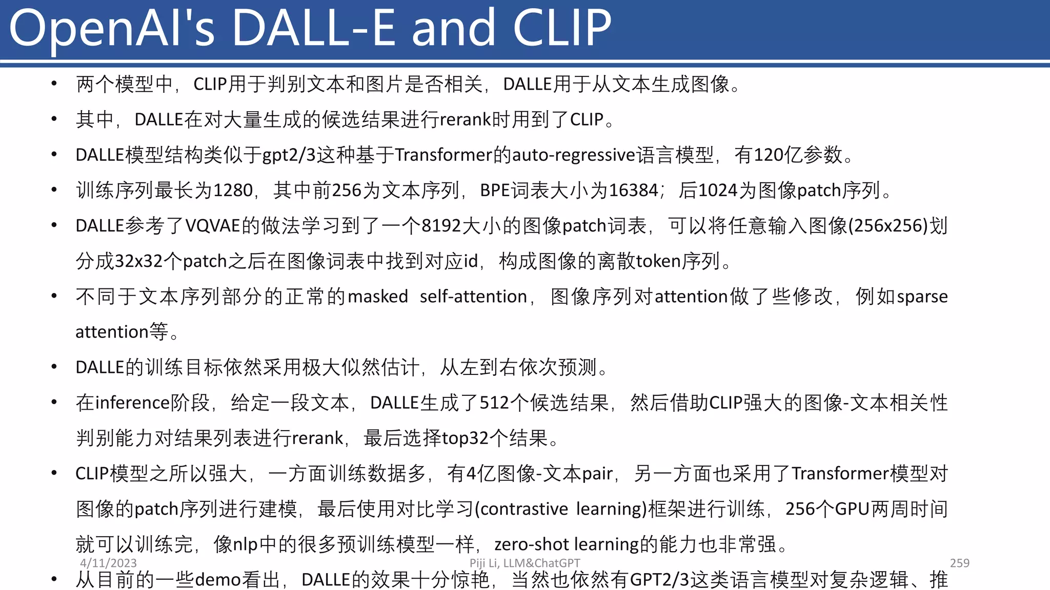 OpenAI's DALL-E and CLIP
4/11/2023 Piji Li, LLM&ChatGPT 259
• 两个模型中，CLIP用于判别文本和图片是否相关，DALLE用于从文本生成图像。
• 其中，DALLE在对大量生成的候选结果进行rerank时用到了CLIP。
• DALLE模型结构类似于gpt2/3这种基于Transformer的auto-regressive语言模型，有120亿参数。
• 训练序列最长为1280，其中前256为文本序列，BPE词表大⼩为16384；后1024为图像patch序列。
• DALLE参考了VQVAE的做法学习到了一个8192大⼩的图像patch词表，可以将任意输入图像(256x256)划
分成32x32个patch之后在图像词表中找到对应id，构成图像的离散token序列。
• 不同于文本序列部分的正常的masked self-attention，图像序列对attention做了些修改，例如sparse
attention等。
• DALLE的训练目标依然采用极大似然估计，从左到右依次预测。
• 在inference阶段，给定一段文本，DALLE生成了512个候选结果，然后借助CLIP强大的图像-文本相关性
判别能力对结果列表进行rerank，最后选择top32个结果。
• CLIP模型之所以强大，一方面训练数据多，有4亿图像-文本pair，另一方面也采用了Transformer模型对
图像的patch序列进行建模，最后使用对比学习(contrastive learning)框架进行训练，256个GPU两周时间
就可以训练完，像nlp中的很多预训练模型一样，zero-shot learning的能力也非常强。
• 从目前的一些demo看出，DALLE的效果十分惊艳，当然也依然有GPT2/3这类语言模型对复杂逻辑、推
 