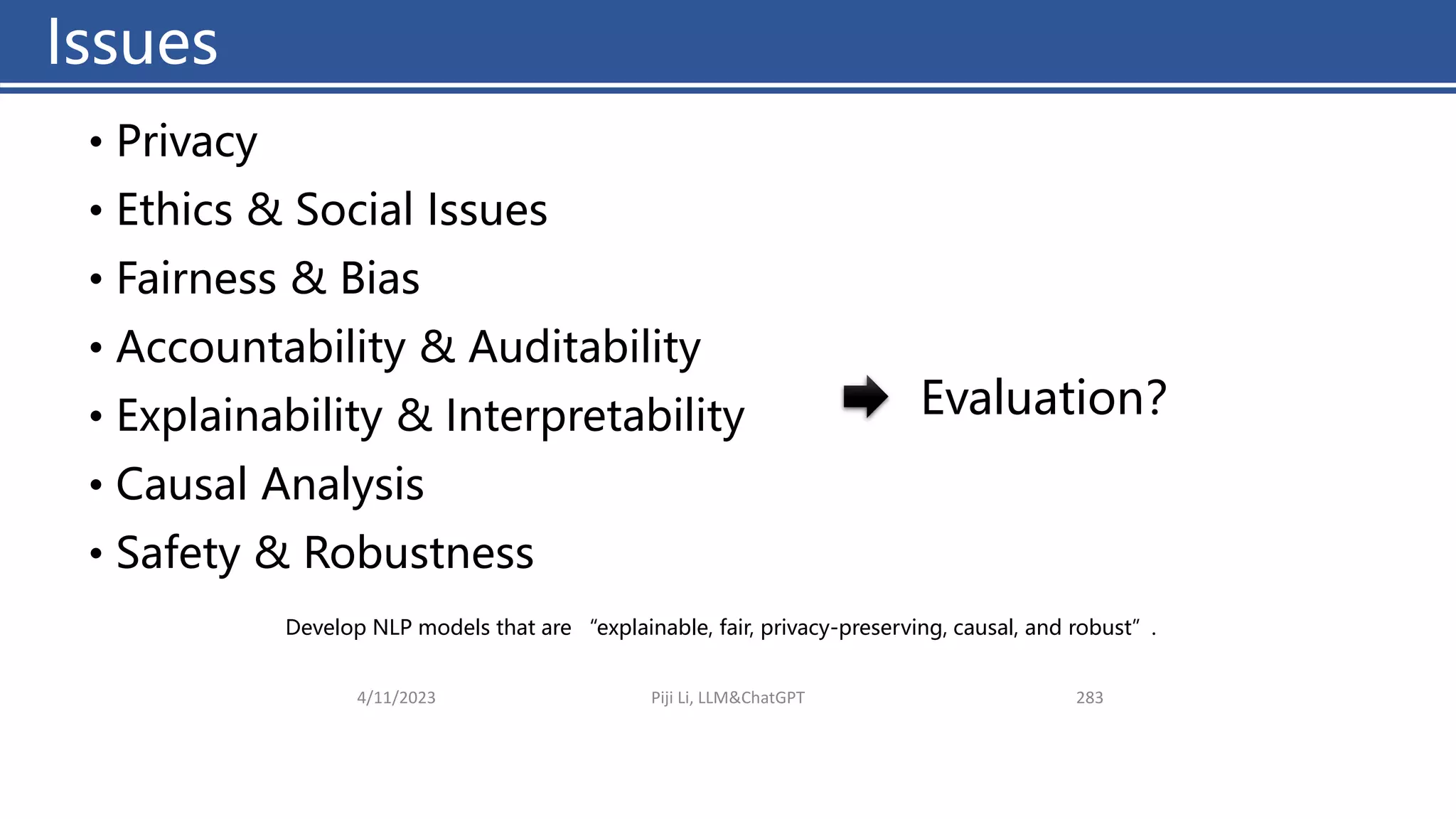 Issues
4/11/2023 Piji Li, LLM&ChatGPT 283
• Privacy
• Ethics & Social Issues
• Fairness & Bias
• Accountability & Auditability
• Explainability & Interpretability
• Causal Analysis
• Safety & Robustness
Develop NLP models that are “explainable, fair, privacy-preserving, causal, and robust”.
Evaluation？
Issues
 