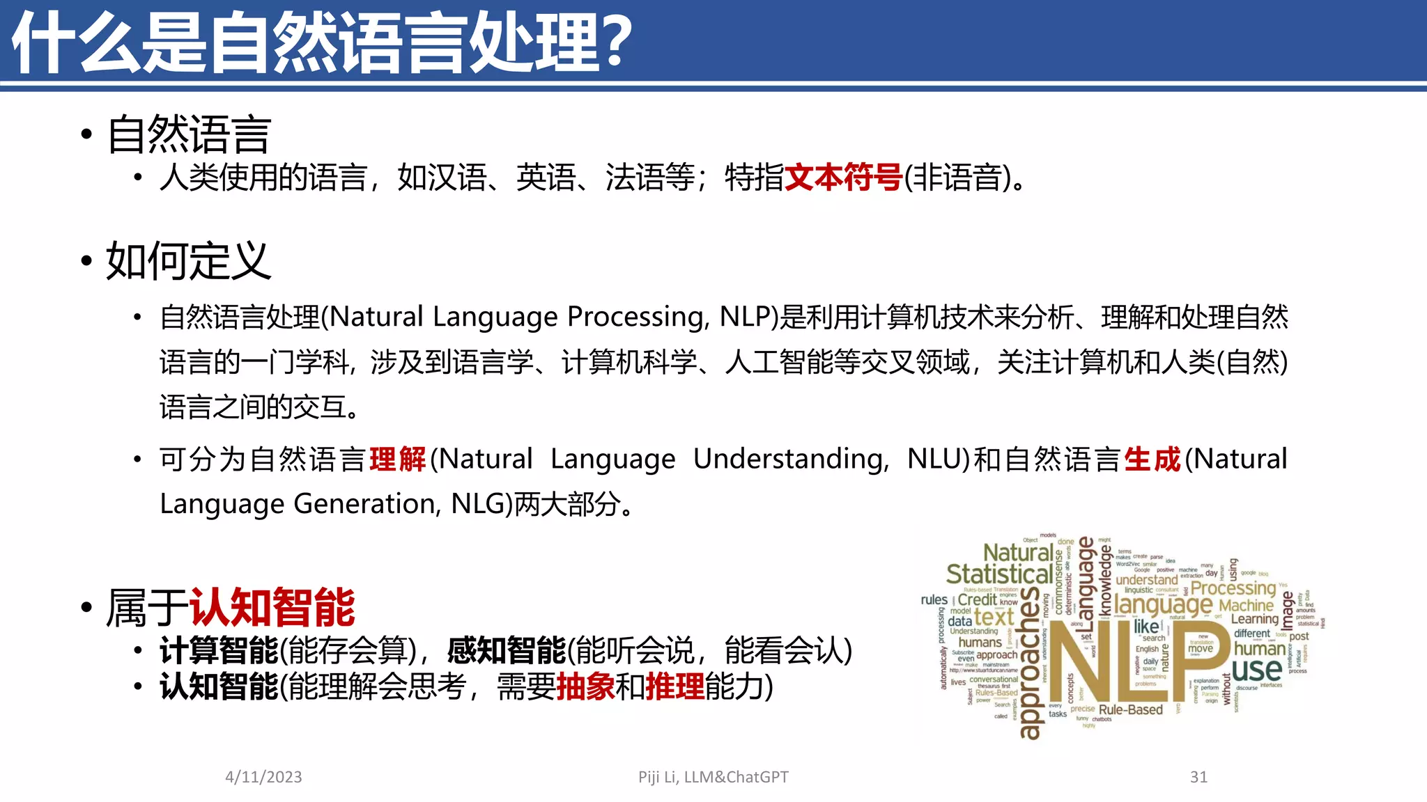 什么是自然语言处理？
• 自然语言
• 人类使用的语言，如汉语、英语、法语等；特指文本符号(非语音)。
• 如何定义
• 自然语言处理(Natural Language Processing, NLP)是利用计算机技术来分析、理解和处理自然
语言的一门学科, 涉及到语言学、计算机科学、人工智能等交叉领域，关注计算机和人类(自然)
语言之间的交互。
• 可分为自然语言理解(Natural Language Understanding, NLU)和自然语言生成(Natural
Language Generation, NLG)两大部分。
• 属于认知智能
• 计算智能(能存会算)，感知智能(能听会说，能看会认)
• 认知智能(能理解会思考，需要抽象和推理能力)
4/11/2023 Piji Li, LLM&ChatGPT 31
 