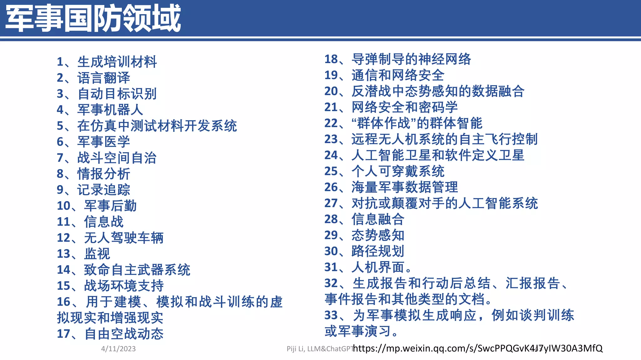 军事国防领域
4/11/2023 Piji Li, LLM&ChatGPT 343
18、导弹制导的神经网络
19、通信和网络安全
20、反潜战中态势感知的数据融合
21、网络安全和密码学
22、“群体作战”的群体智能
23、远程无人机系统的自主飞行控制
24、人工智能卫星和软件定义卫星
25、个人可穿戴系统
26、海量军事数据管理
27、对抗或颠覆对手的人工智能系统
28、信息融合
29、态势感知
30、路径规划
31、人机界面。
32、生成报告和行动后总结、汇报报告、
事件报告和其他类型的文档。
33、为军事模拟生成响应，例如谈判训练
或军事演习。
1、生成培训材料
2、语言翻译
3、自动目标识别
4、军事机器人
5、在仿真中测试材料开发系统
6、军事医学
7、战斗空间自治
8、情报分析
9、记录追踪
10、军事后勤
11、信息战
12、无人驾驶车辆
13、监视
14、致命自主武器系统
15、战场环境支持
16、用于建模、模拟和战斗训练的虚
拟现实和增强现实
17、自由空战动态
https://mp.weixin.qq.com/s/SwcPPQGvK4J7yIW30A3MfQ
 