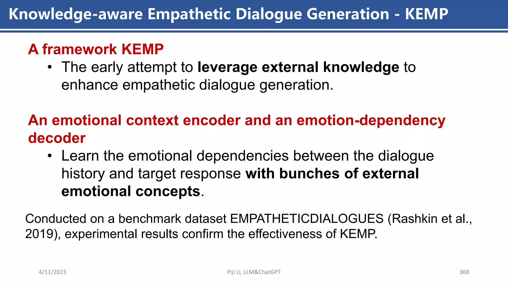 4/11/2023 Piji Li, LLM&ChatGPT 368
Knowledge-aware Empathetic Dialogue Generation - KEMP
A framework KEMP
• The early attempt to leverage external knowledge to
enhance empathetic dialogue generation.
An emotional context encoder and an emotion-dependency
decoder
• Learn the emotional dependencies between the dialogue
history and target response with bunches of external
emotional concepts.
Conducted on a benchmark dataset EMPATHETICDIALOGUES (Rashkin et al.,
2019), experimental results confirm the effectiveness of KEMP.
 