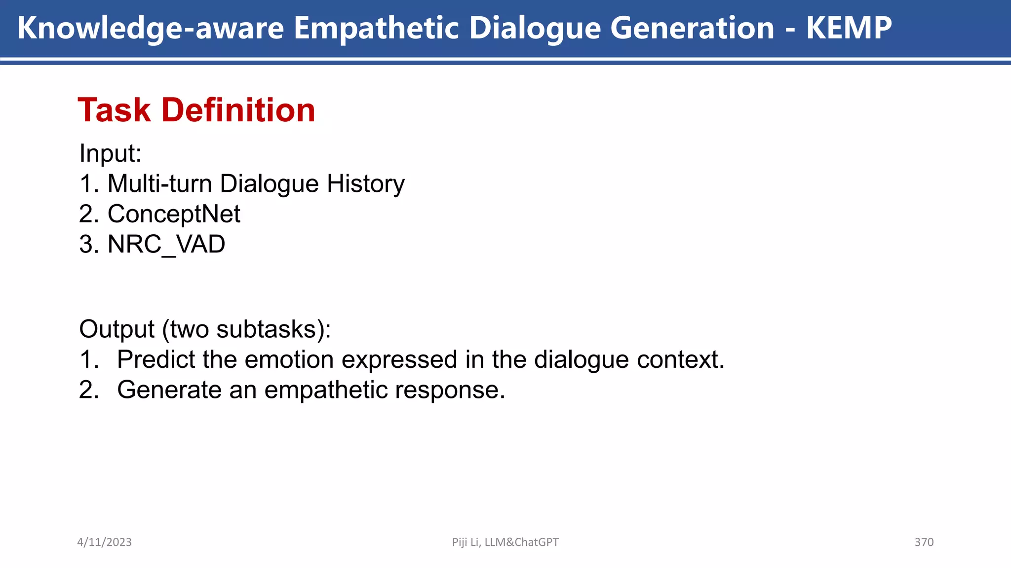 4/11/2023 Piji Li, LLM&ChatGPT 370
Knowledge-aware Empathetic Dialogue Generation - KEMP
Input:
1. Multi-turn Dialogue History
2. ConceptNet
3. NRC_VAD
Task Definition
Output (two subtasks):
1. Predict the emotion expressed in the dialogue context.
2. Generate an empathetic response.
 