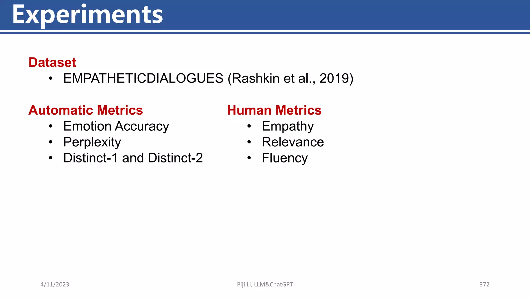 4/11/2023 Piji Li, LLM&ChatGPT 372
Experiments
Dataset
• EMPATHETICDIALOGUES (Rashkin et al., 2019)
Automatic Metrics
• Emotion Accuracy
• Perplexity
• Distinct-1 and Distinct-2
Human Metrics
• Empathy
• Relevance
• Fluency
 