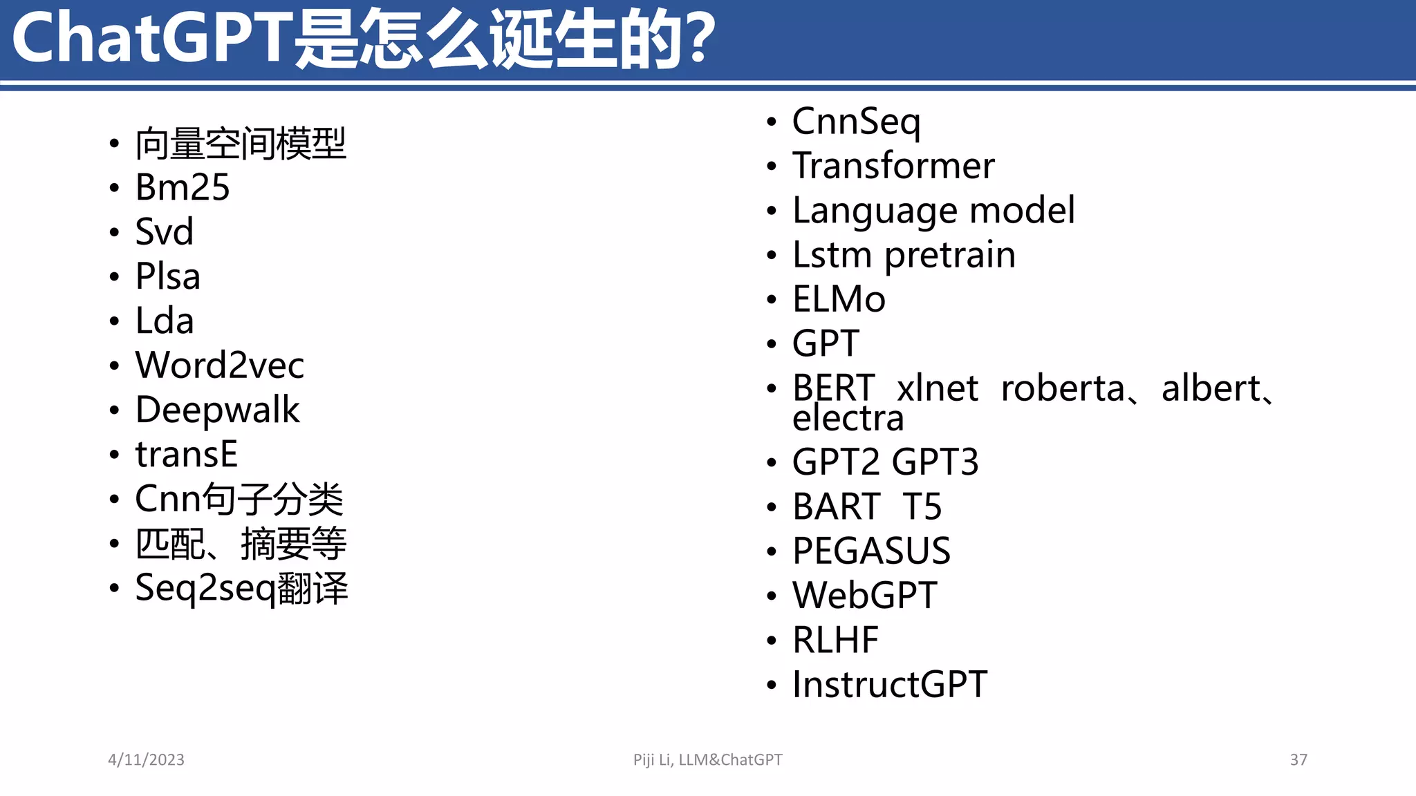 • 向量空间模型
• Bm25
• Svd
• Plsa
• Lda
• Word2vec
• Deepwalk
• transE
• Cnn句子分类
• 匹配、摘要等
• Seq2seq翻译
ChatGPT是怎么诞生的？
4/11/2023 Piji Li, LLM&ChatGPT 37
• CnnSeq
• Transformer
• Language model
• Lstm pretrain
• ELMo
• GPT
• BERT xlnet roberta、albert、
electra
• GPT2 GPT3
• BART T5
• PEGASUS
• WebGPT
• RLHF
• InstructGPT
 