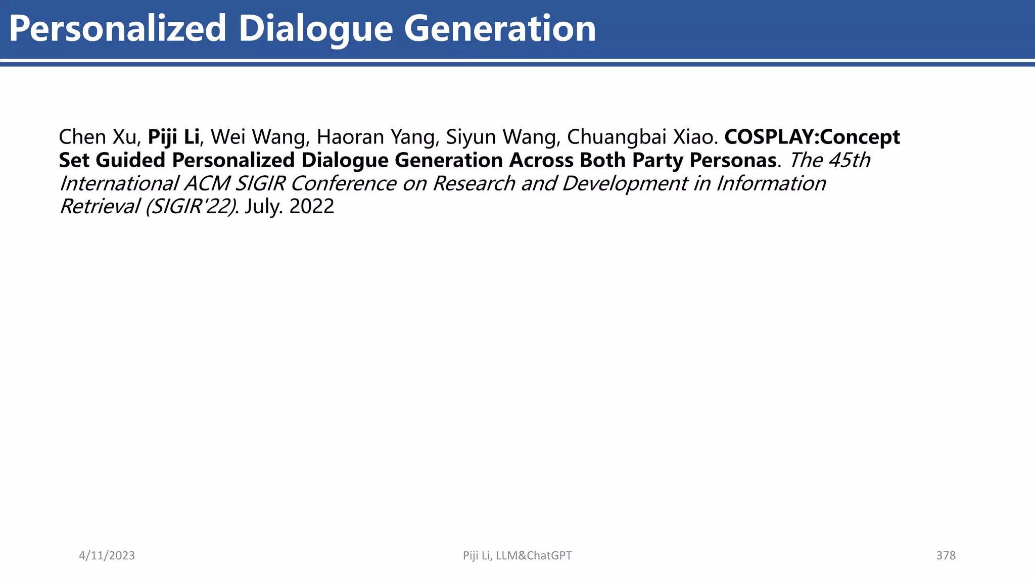 4/11/2023 Piji Li, LLM&ChatGPT 378
Personalized Dialogue Generation
Chen Xu, Piji Li, Wei Wang, Haoran Yang, Siyun Wang, Chuangbai Xiao. COSPLAY:Concept
Set Guided Personalized Dialogue Generation Across Both Party Personas. The 45th
International ACM SIGIR Conference on Research and Development in Information
Retrieval (SIGIR'22). July. 2022
 