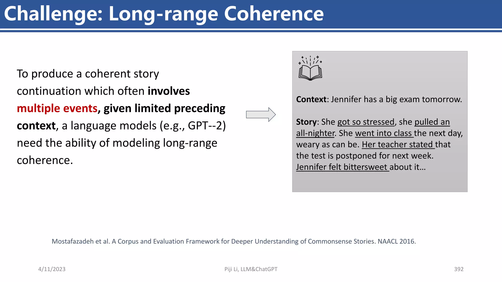 4/11/2023 Piji Li, LLM&ChatGPT 392
Challenge: Long-range Coherence
To produce a coherent story
continuation which often involves
multiple events, given limited preceding
context, a language models (e.g., GPT--2)
need the ability of modeling long-range
coherence.
Context: Jennifer has a big exam tomorrow.
Story: She got so stressed, she pulled an
all-nighter. She went into class the next day,
weary as can be. Her teacher stated that
the test is postponed for next week.
Jennifer felt bittersweet about it…
Mostafazadeh et al. A Corpus and Evaluation Framework for Deeper Understanding of Commonsense Stories. NAACL 2016.
 