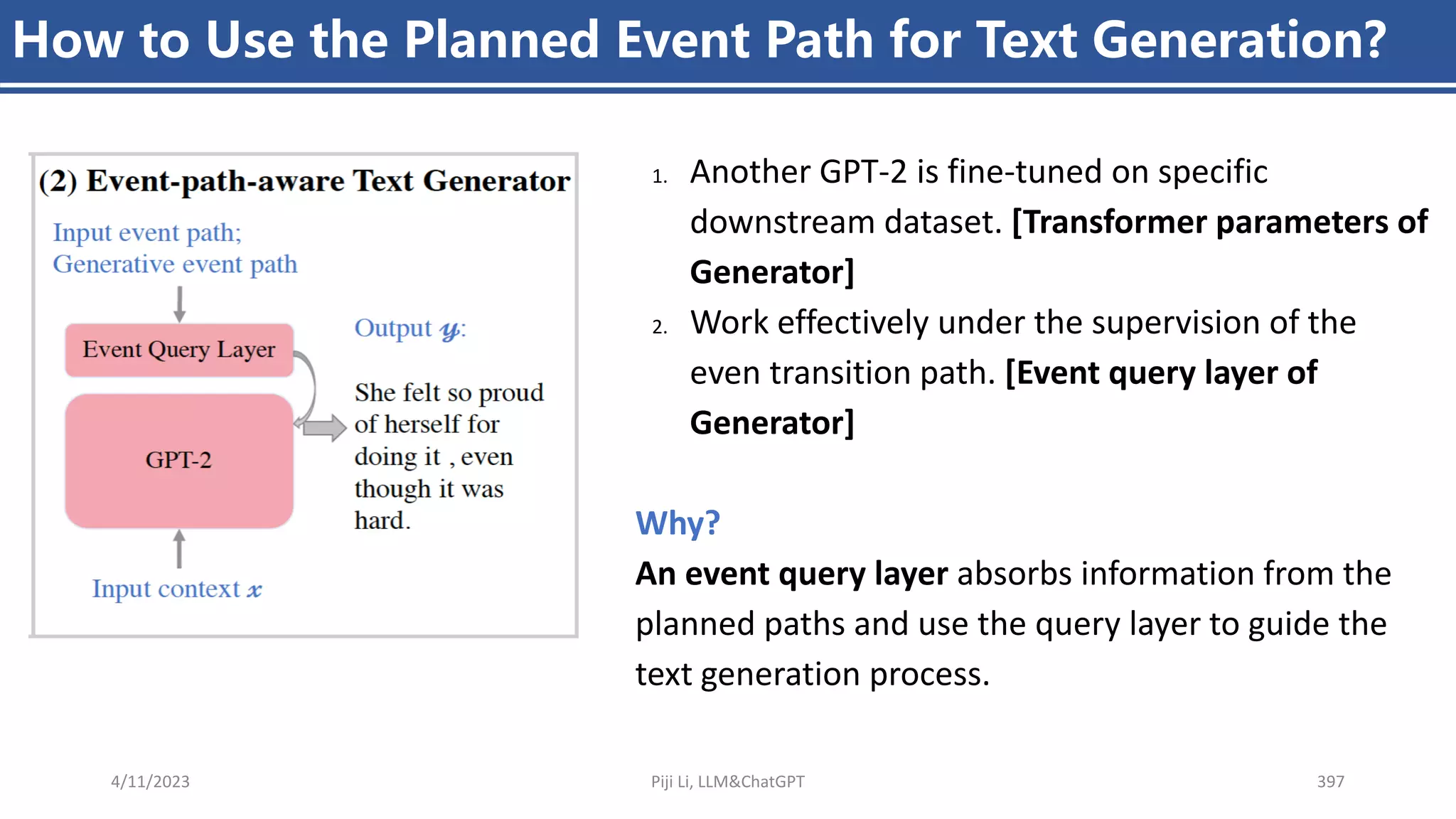 4/11/2023 Piji Li, LLM&ChatGPT 397
How to Use the Planned Event Path for Text Generation?
1. Another GPT-2 is fine-tuned on specific
downstream dataset. [Transformer parameters of
Generator]
2. Work effectively under the supervision of the
even transition path. [Event query layer of
Generator]
Why?
An event query layer absorbs information from the
planned paths and use the query layer to guide the
text generation process.
 