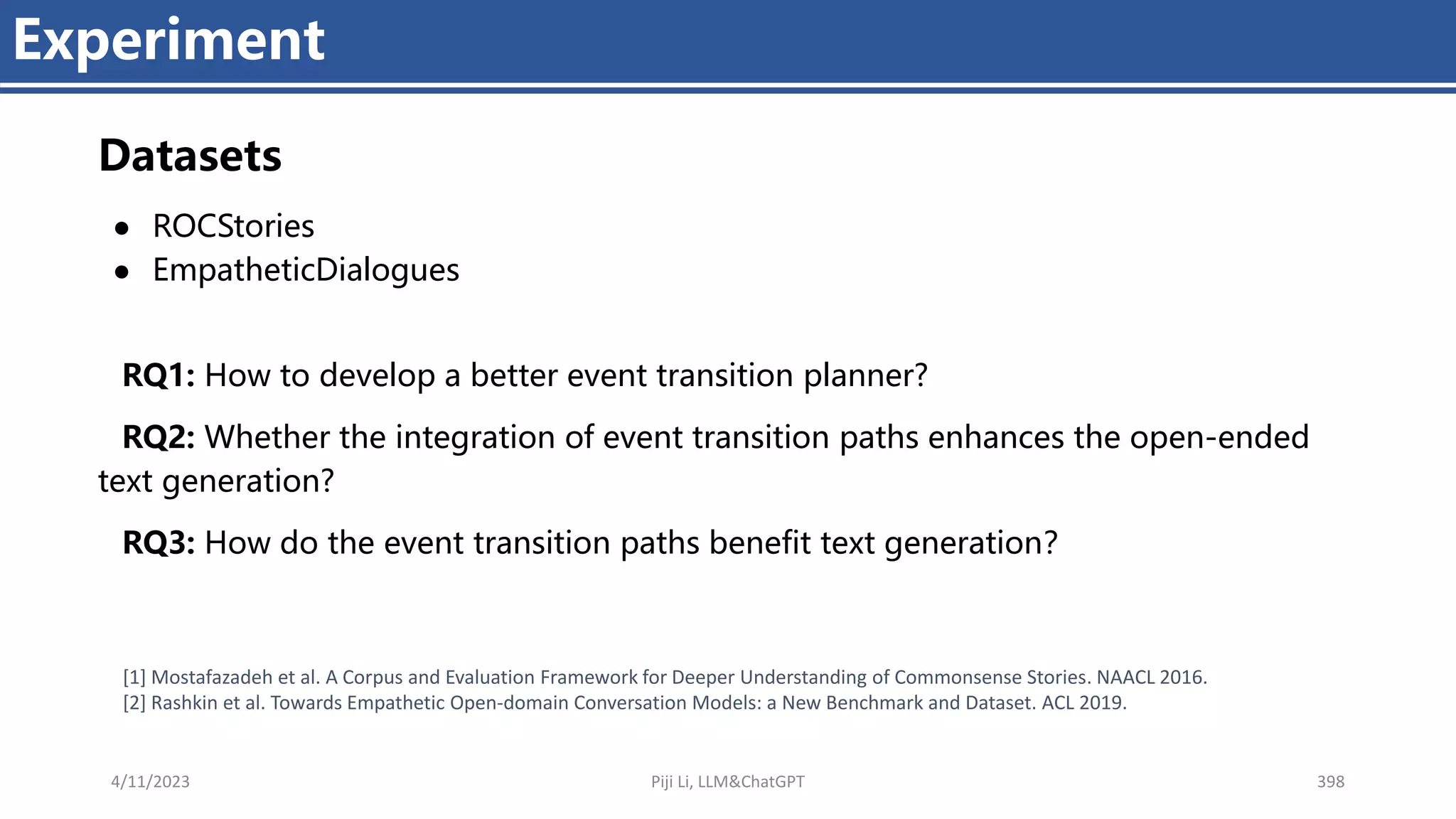 4/11/2023 Piji Li, LLM&ChatGPT 398
Experiment
Datasets
● ROCStories
● EmpatheticDialogues
RQ1: How to develop a better event transition planner?
RQ2: Whether the integration of event transition paths enhances the open-ended
text generation?
RQ3: How do the event transition paths benefit text generation？
[1] Mostafazadeh et al. A Corpus and Evaluation Framework for Deeper Understanding of Commonsense Stories. NAACL 2016.
[2] Rashkin et al. Towards Empathetic Open-domain Conversation Models: a New Benchmark and Dataset. ACL 2019.
 