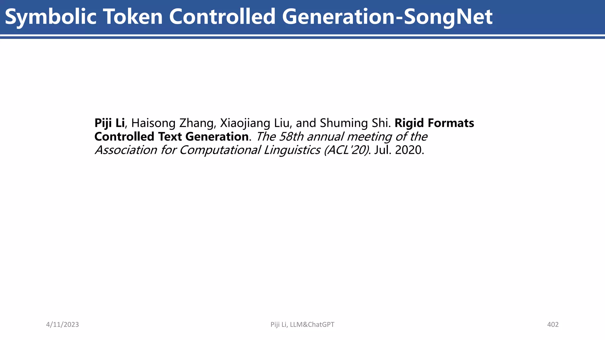 4/11/2023 Piji Li, LLM&ChatGPT 402
Symbolic Token Controlled Generation-SongNet
Piji Li, Haisong Zhang, Xiaojiang Liu, and Shuming Shi. Rigid Formats
Controlled Text Generation. The 58th annual meeting of the
Association for Computational Linguistics (ACL'20). Jul. 2020.
 