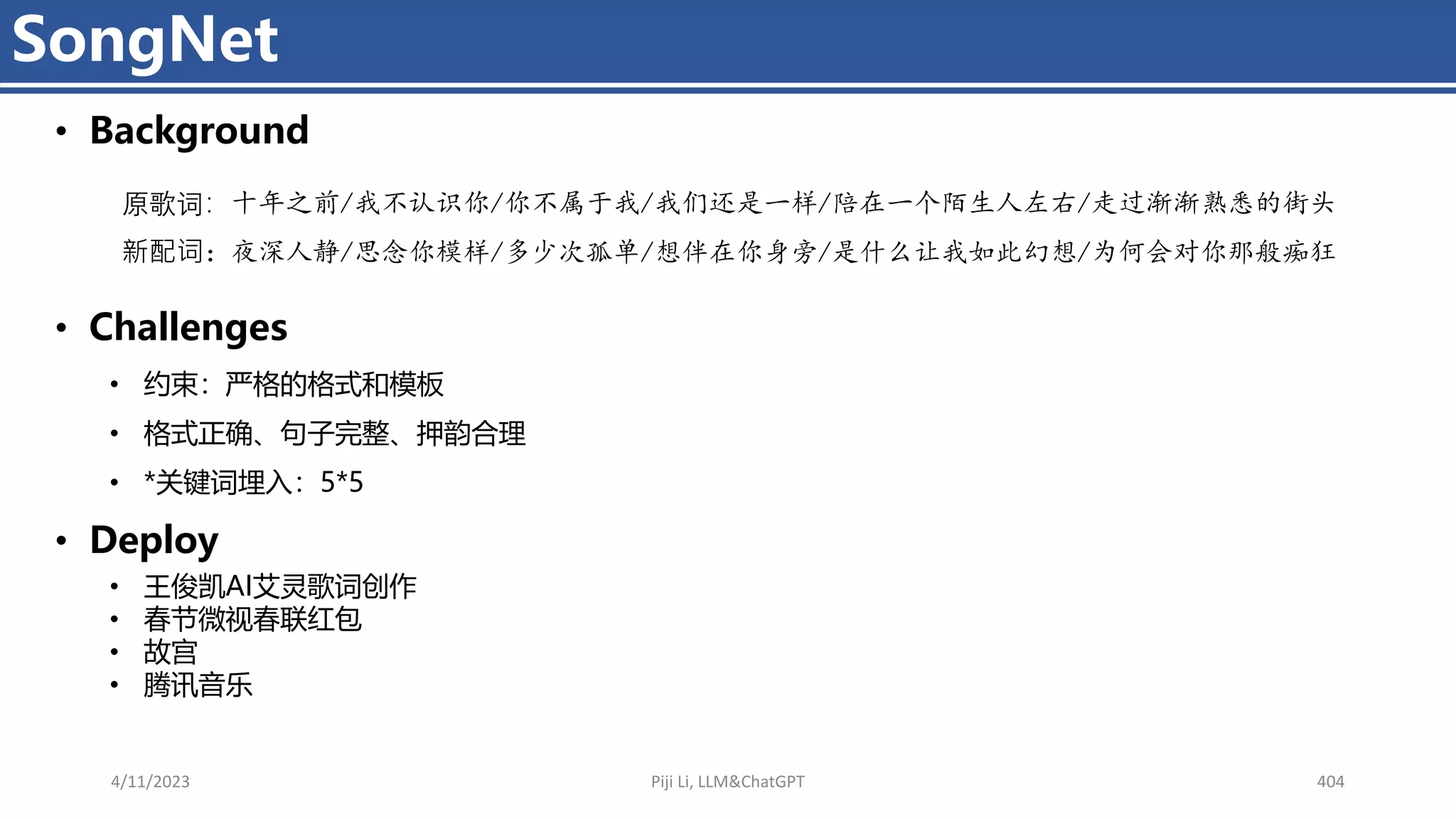 4/11/2023 Piji Li, LLM&ChatGPT 404
SongNet
• Background
• Challenges
• 约束：严格的格式和模板
• 格式正确、句子完整、押韵合理
• *关键词埋入：5*5
• Deploy
• 王俊凯AI艾灵歌词创作
• 春节微视春联红包
• 故宫
• 腾讯音乐
原歌词：十年之前/我不认识你/你不属于我/我们还是一样/陪在一个陌生人左右/走过渐渐熟悉的街头
新配词：夜深人静/思念你模样/多少次孤单/想伴在你身旁/是什么让我如此幻想/为何会对你那般痴狂
 
