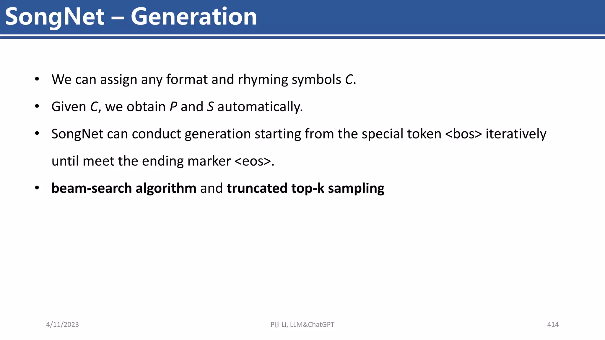 4/11/2023 Piji Li, LLM&ChatGPT 414
SongNet – Generation
• We can assign any format and rhyming symbols C.
• Given C, we obtain P and S automatically.
• SongNet can conduct generation starting from the special token <bos> iteratively
until meet the ending marker <eos>.
• beam-search algorithm and truncated top-k sampling
 