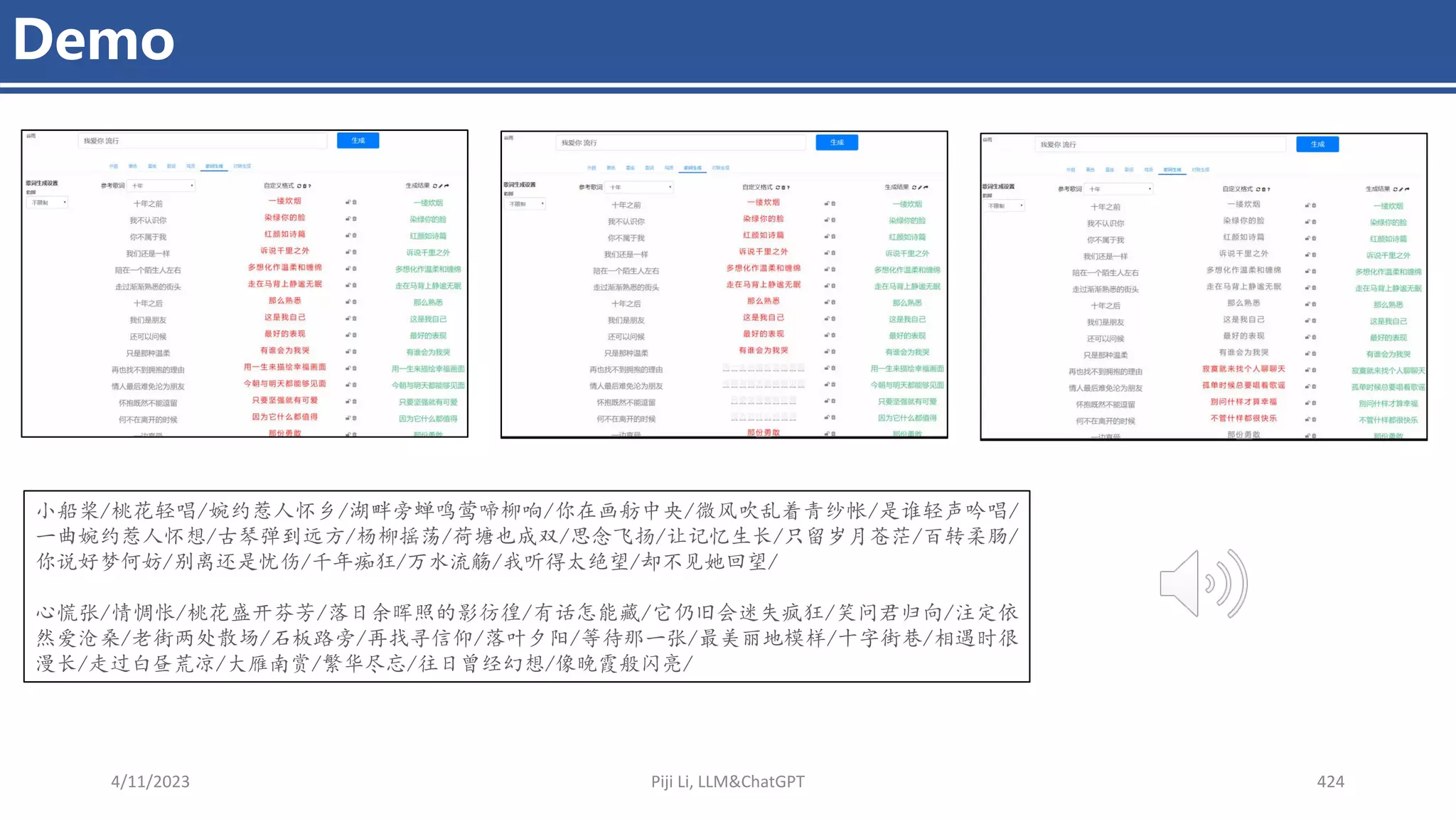 4/11/2023 Piji Li, LLM&ChatGPT 424
Demo
小船桨/桃花轻唱/婉约惹人怀乡/湖畔旁蝉鸣莺啼柳响/你在画舫中央/微风吹乱着青纱帐/是谁轻声吟唱/
一曲婉约惹人怀想/古琴弹到远方/杨柳摇荡/荷塘也成双/思念飞扬/让记忆生长/只留岁月苍茫/百转柔肠/
你说好梦何妨/别离还是忧伤/千年痴狂/万水流觞/我听得太绝望/却不见她回望/
心慌张/情惆怅/桃花盛开芬芳/落日余晖照的影彷徨/有话怎能藏/它仍旧会迷失疯狂/笑问君归向/注定依
然爱沧桑/老街两处散场/石板路旁/再找寻信仰/落叶夕阳/等待那一张/最美丽地模样/十字街巷/相遇时很
漫长/走过白昼荒凉/大雁南赏/繁华尽忘/往日曾经幻想/像晚霞般闪亮/
 