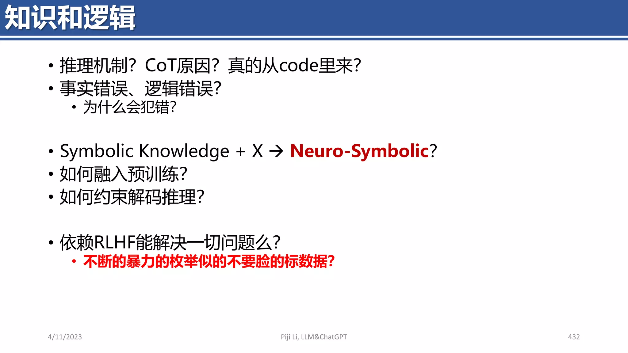 • 推理机制？CoT原因？真的从code里来？
• 事实错误、逻辑错误？
• 为什么会犯错？
• Symbolic Knowledge + X → Neuro-Symbolic？
• 如何融入预训练？
• 如何约束解码推理？
• 依赖RLHF能解决一切问题么？
• 不断的暴力的枚举似的不要脸的标数据？
4/11/2023 Piji Li, LLM&ChatGPT 432
知识和逻辑
 