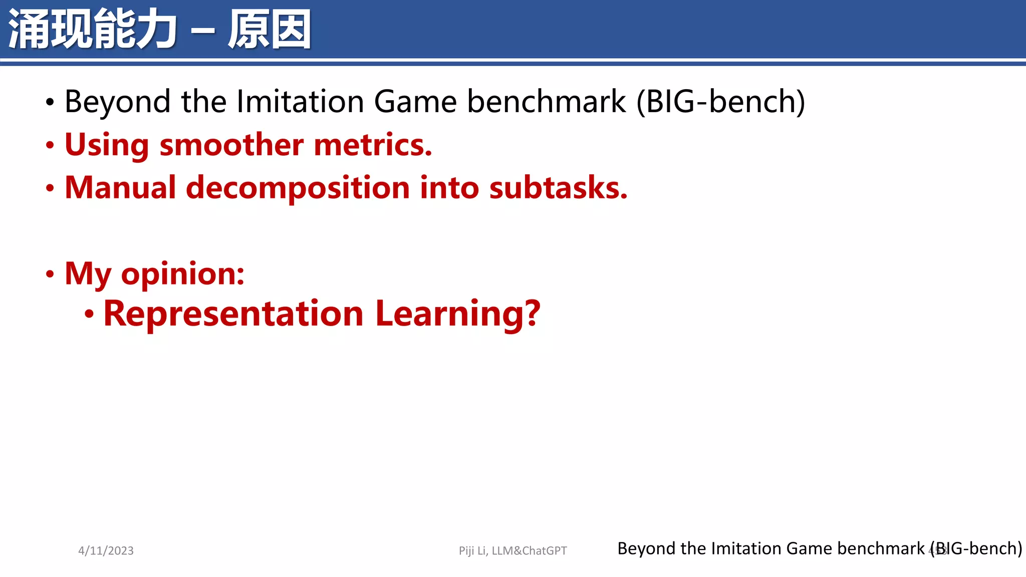 4/11/2023 Piji Li, LLM&ChatGPT 453
涌现能力 – 原因
Beyond the Imitation Game benchmark (BIG-bench)
• Beyond the Imitation Game benchmark (BIG-bench)
• Using smoother metrics.
• Manual decomposition into subtasks.
• My opinion:
• Representation Learning?
 