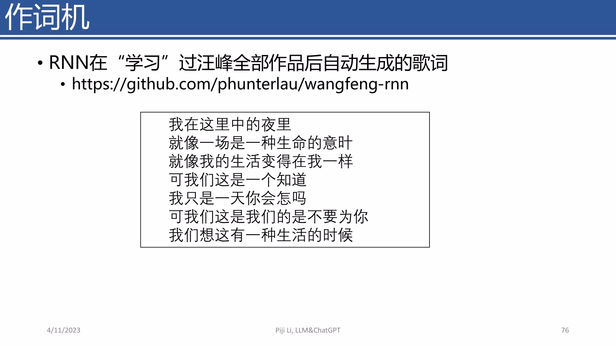 作词机
• RNN在“学习”过汪峰全部作品后自动生成的歌词
• https://github.com/phunterlau/wangfeng-rnn
我在这里中的夜里
就像一场是一种生命的意旪
就像我的生活变得在我一样
可我们这是一个知道
我只是一天你会怎吗
可我们这是我们的是不要为你
我们想这有一种生活的时候
4/11/2023 Piji Li, LLM&ChatGPT 76
 