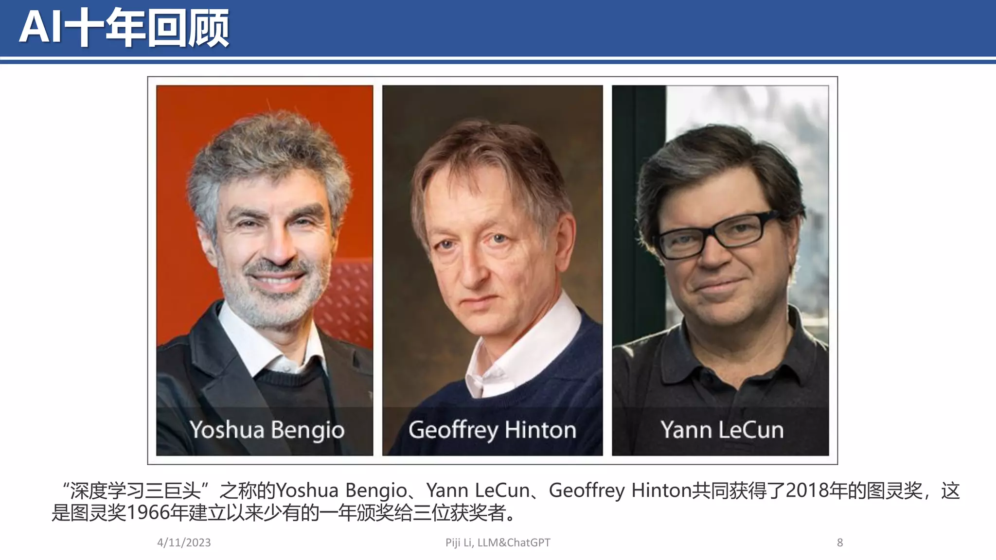 AI十年回顾
4/11/2023 Piji Li, LLM&ChatGPT 8
“深度学习三巨头”之称的Yoshua Bengio、Yann LeCun、Geoffrey Hinton共同获得了2018年的图灵奖，这
是图灵奖1966年建立以来少有的一年颁奖给三位获奖者。
 