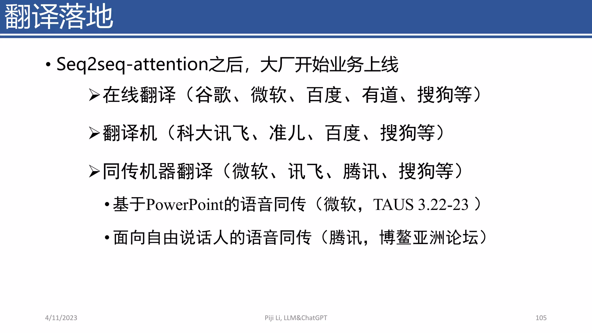 • Seq2seq-attention之后，大厂开始业务上线
翻译落地
4/11/2023 Piji Li, LLM&ChatGPT 105
➢在线翻译（谷歌、微软、百度、有道、搜狗等）
➢翻译机（科大讯飞、准儿、百度、搜狗等）
➢同传机器翻译（微软、讯飞、腾讯、搜狗等）
• 基于PowerPoint的语音同传（微软，TAUS 3.22-23 ）
• 面向自由说话人的语音同传（腾讯，博鳌亚洲论坛）
 