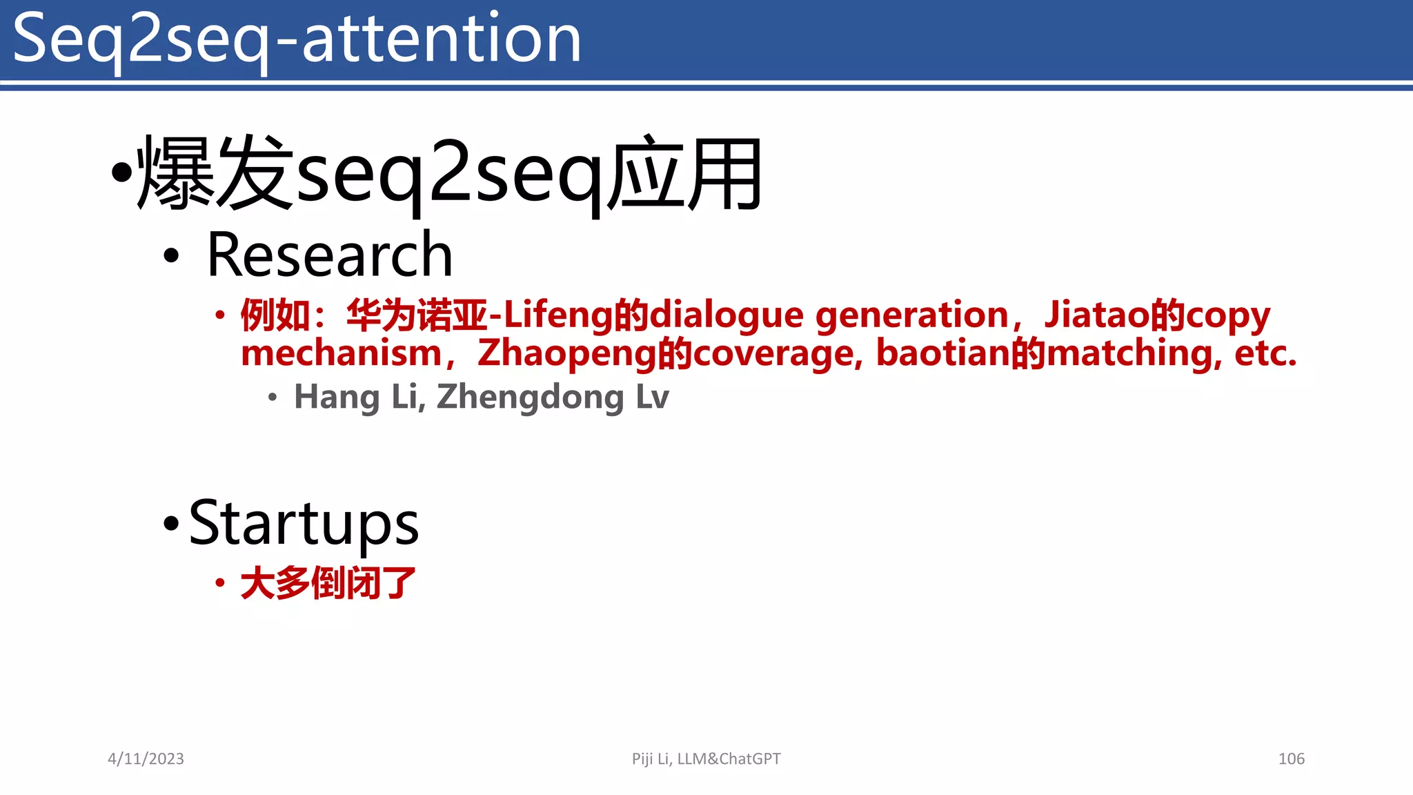 •爆发seq2seq应用
• Research
• 例如：华为诺亚-Lifeng的dialogue generation，Jiatao的copy
mechanism，Zhaopeng的coverage, baotian的matching, etc.
• Hang Li, Zhengdong Lv
•Startups
• 大多倒闭了
Seq2seq-attention
4/11/2023 Piji Li, LLM&ChatGPT 106
 
