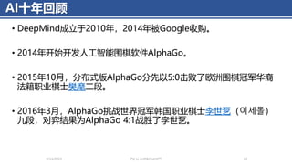 AI十年回顾
• DeepMind成立于2010年，2014年被Google收购。
• 2014年开始开发人工智能围棋软件AlphaGo。
• 2015年10月，分布式版AlphaGo分先以5:0击败了欧洲围棋冠军华裔
法籍职业棋士樊麾二段。
• 2016年3月，AlphaGo挑战世界冠军韩国职业棋士李世乭（이세돌）
九段，对弈结果为AlphaGo 4:1战胜了李世乭。
4/11/2023 Piji Li, LLM&ChatGPT 12
 