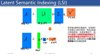 Latent Semantic Indexing (LSI)
4/11/2023 Piji Li, LLM&ChatGPT 144
奇异值σ跟特征值类似，在矩阵Σ
中也是从大到小排列，而且σ的减
少特别的快，在很多情况下，前
10%甚至1%的奇异值的和就占了
全部的奇异值之和的99%以上了。
也就是说，我们也可以用前r大的
奇异值来近似描述矩阵
 